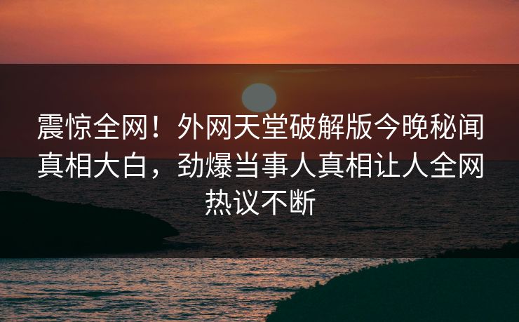 震惊全网！外网天堂破解版今晚秘闻真相大白，劲爆当事人真相让人全网热议不断