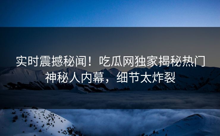 实时震撼秘闻！吃瓜网独家揭秘热门神秘人内幕，细节太炸裂