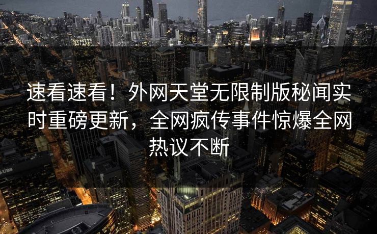 速看速看！外网天堂无限制版秘闻实时重磅更新，全网疯传事件惊爆全网热议不断