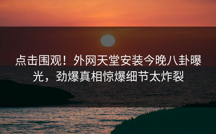 点击围观！外网天堂安装今晚八卦曝光，劲爆真相惊爆细节太炸裂