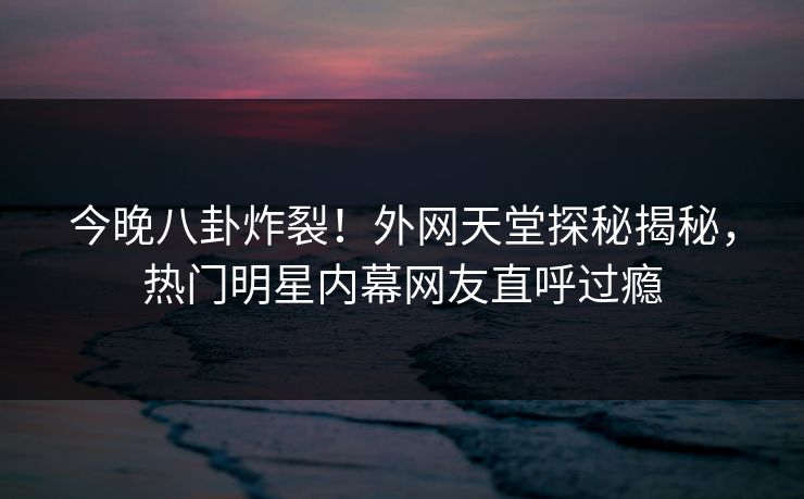 今晚八卦炸裂！外网天堂探秘揭秘，热门明星内幕网友直呼过瘾