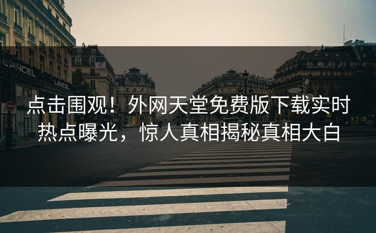 点击围观！外网天堂免费版下载实时热点曝光，惊人真相揭秘真相大白
