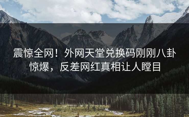 震惊全网！外网天堂兑换码刚刚八卦惊爆，反差网红真相让人瞠目