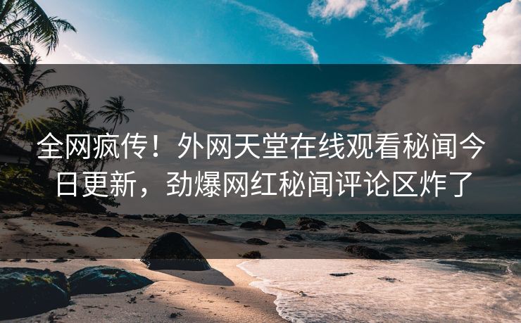 全网疯传！外网天堂在线观看秘闻今日更新，劲爆网红秘闻评论区炸了