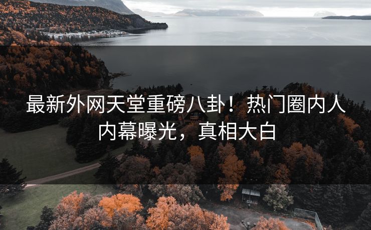 最新外网天堂重磅八卦！热门圈内人内幕曝光，真相大白
