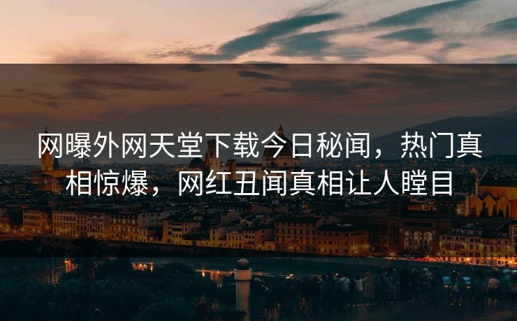 网曝外网天堂下载今日秘闻，热门真相惊爆，网红丑闻真相让人瞠目