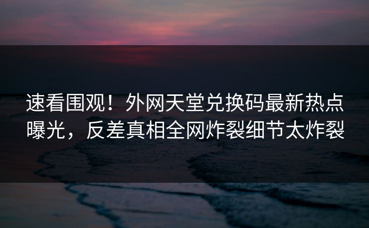速看围观！外网天堂兑换码最新热点曝光，反差真相全网炸裂细节太炸裂