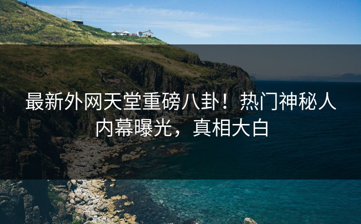 最新外网天堂重磅八卦！热门神秘人内幕曝光，真相大白