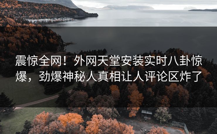 震惊全网！外网天堂安装实时八卦惊爆，劲爆神秘人真相让人评论区炸了