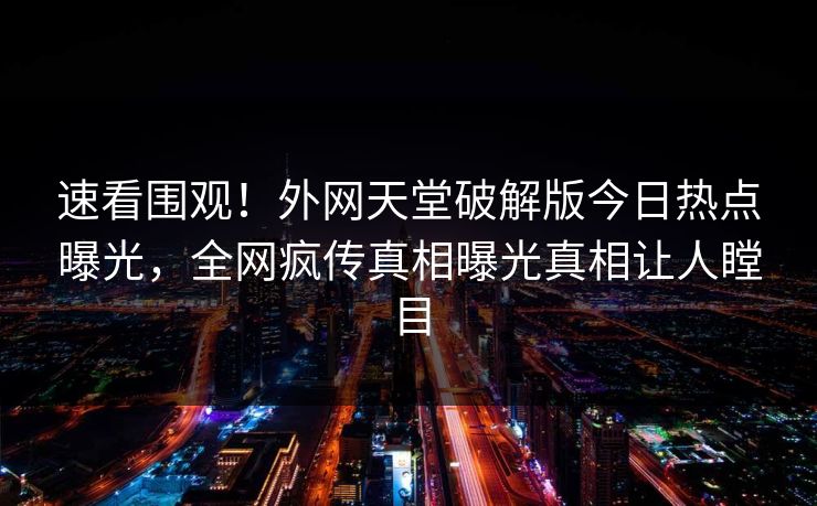 速看围观！外网天堂破解版今日热点曝光，全网疯传真相曝光真相让人瞠目