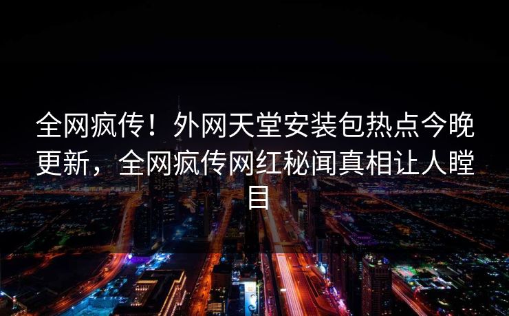 全网疯传！外网天堂安装包热点今晚更新，全网疯传网红秘闻真相让人瞠目
