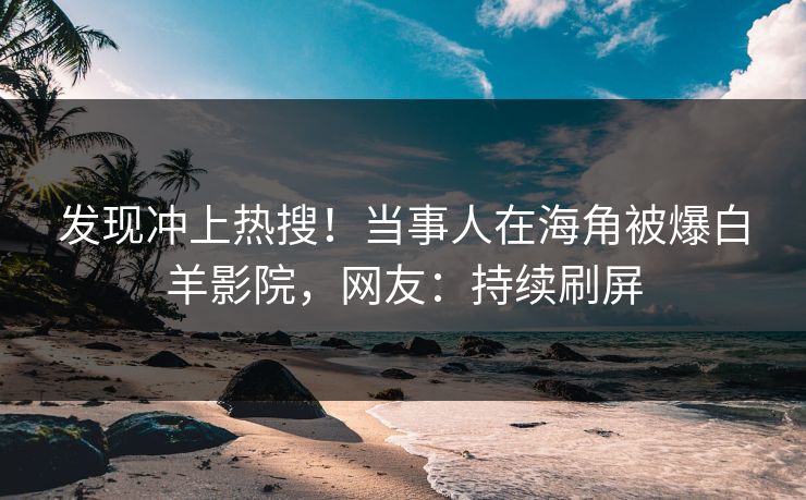 发现冲上热搜！当事人在海角被爆白羊影院，网友：持续刷屏
