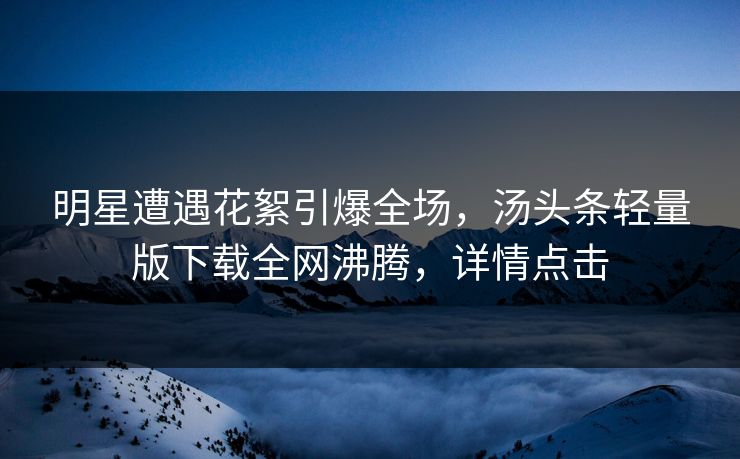 明星遭遇花絮引爆全场，汤头条轻量版下载全网沸腾，详情点击