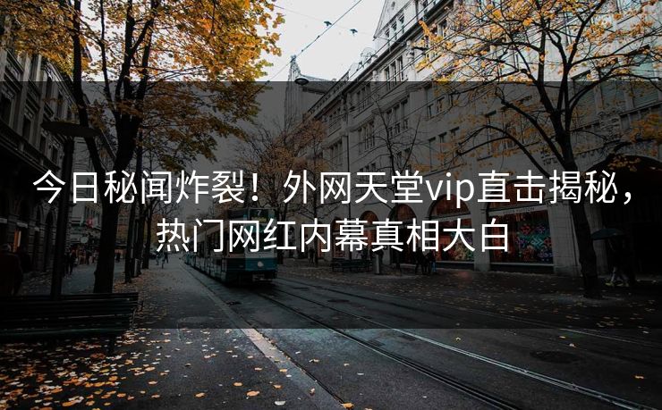 今日秘闻炸裂！外网天堂vip直击揭秘，热门网红内幕真相大白