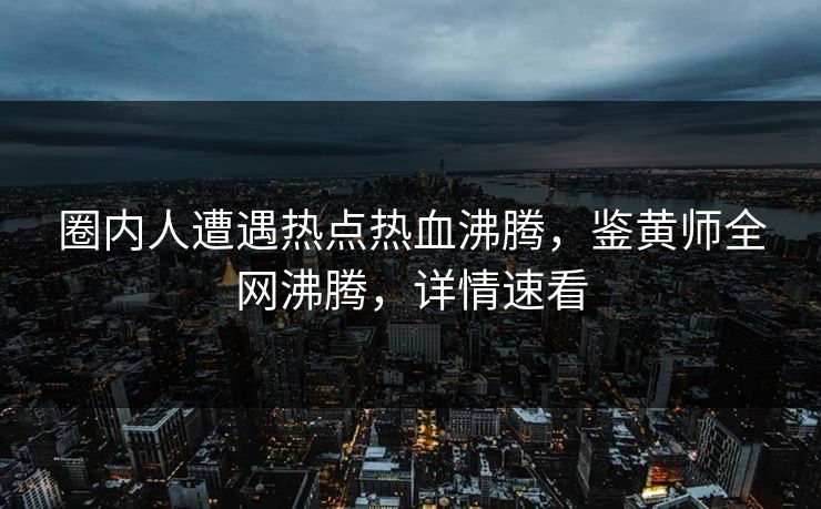圈内人遭遇热点热血沸腾，鉴黄师全网沸腾，详情速看