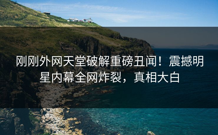 刚刚外网天堂破解重磅丑闻！震撼明星内幕全网炸裂，真相大白