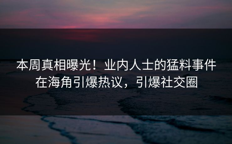 本周真相曝光！业内人士的猛料事件在海角引爆热议，引爆社交圈