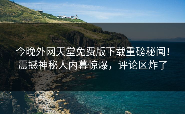 今晚外网天堂免费版下载重磅秘闻！震撼神秘人内幕惊爆，评论区炸了