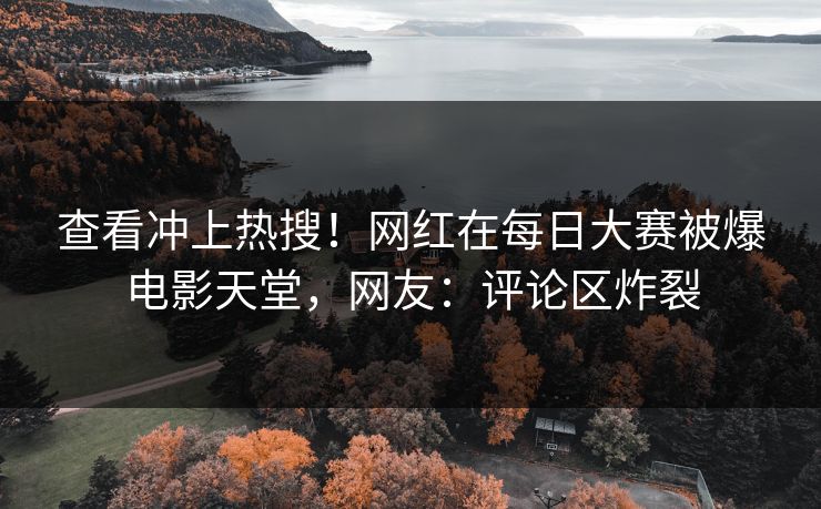 查看冲上热搜！网红在每日大赛被爆电影天堂，网友：评论区炸裂