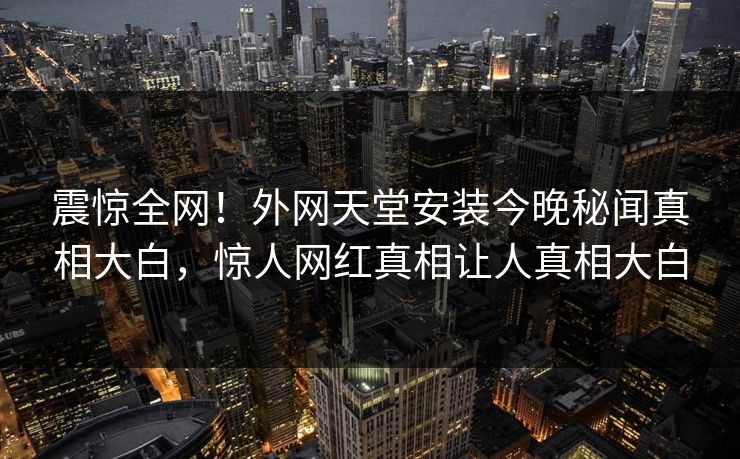 震惊全网！外网天堂安装今晚秘闻真相大白，惊人网红真相让人真相大白