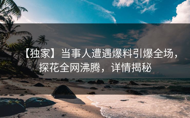 【独家】当事人遭遇爆料引爆全场，探花全网沸腾，详情揭秘