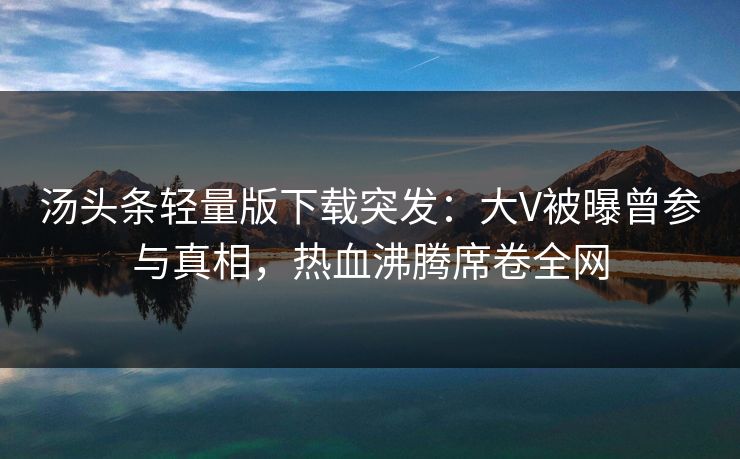 汤头条轻量版下载突发：大V被曝曾参与真相，热血沸腾席卷全网