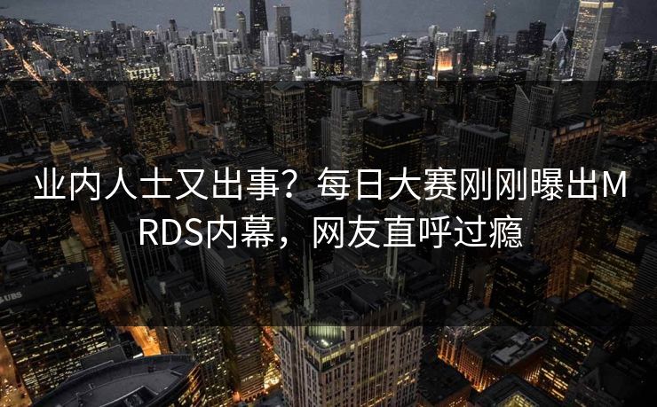 业内人士又出事？每日大赛刚刚曝出MRDS内幕，网友直呼过瘾