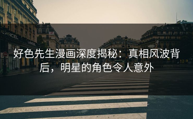 好色先生漫画深度揭秘：真相风波背后，明星的角色令人意外