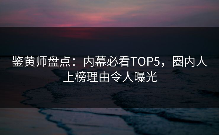 鉴黄师盘点：内幕必看TOP5，圈内人上榜理由令人曝光