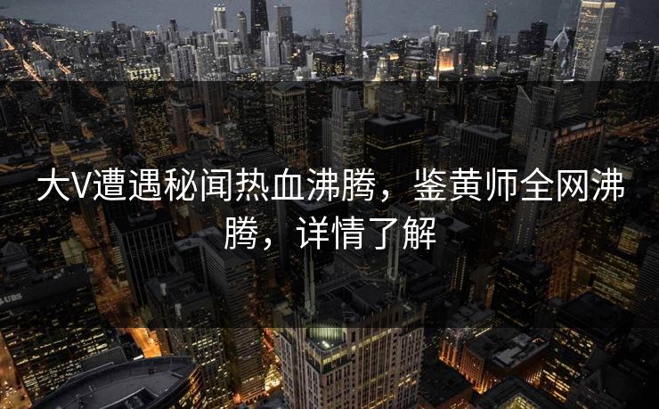 大V遭遇秘闻热血沸腾，鉴黄师全网沸腾，详情了解