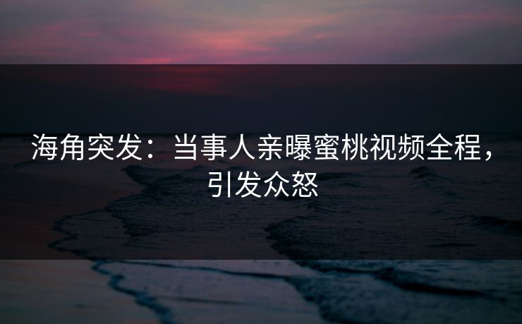 海角突发：当事人亲曝蜜桃视频全程，引发众怒