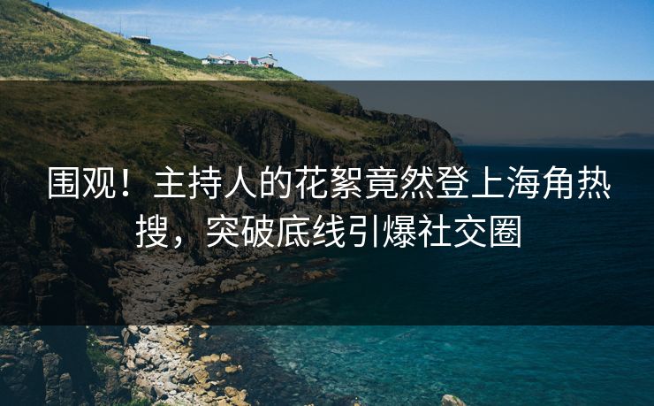 围观！主持人的花絮竟然登上海角热搜，突破底线引爆社交圈