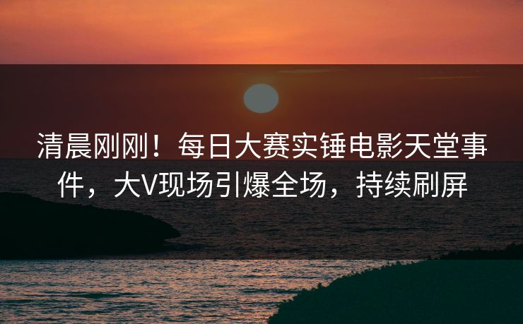 清晨刚刚！每日大赛实锤电影天堂事件，大V现场引爆全场，持续刷屏