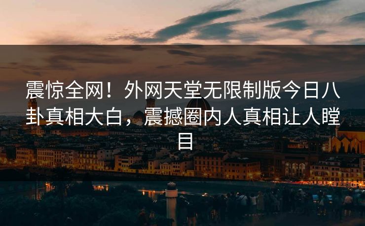 震惊全网！外网天堂无限制版今日八卦真相大白，震撼圈内人真相让人瞠目