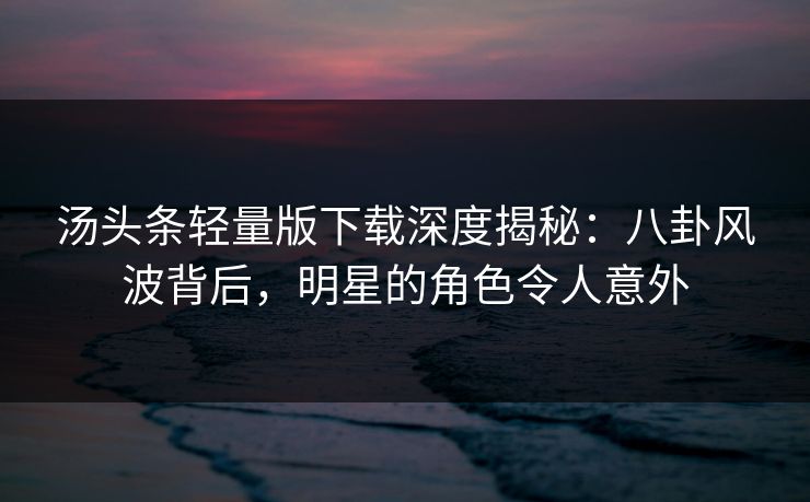 汤头条轻量版下载深度揭秘：八卦风波背后，明星的角色令人意外