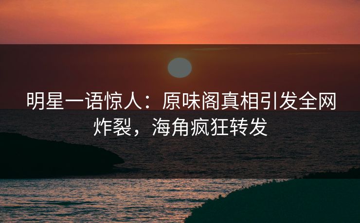 明星一语惊人：原味阁真相引发全网炸裂，海角疯狂转发