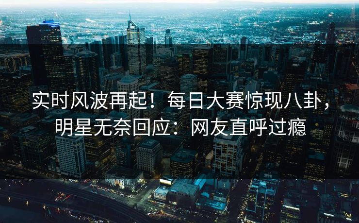 实时风波再起！每日大赛惊现八卦，明星无奈回应：网友直呼过瘾