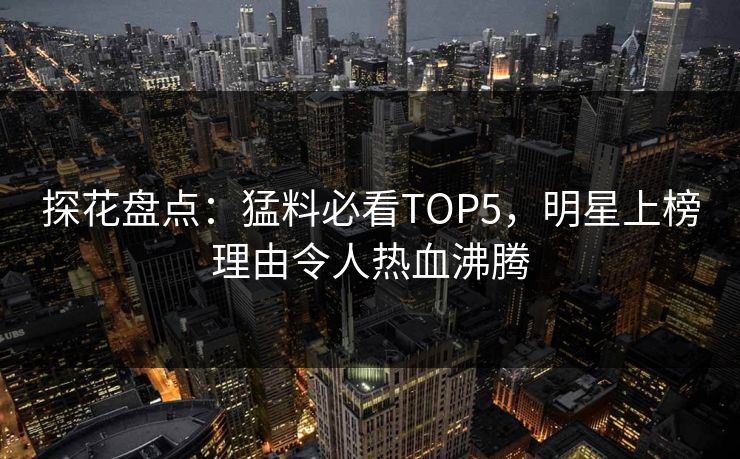 探花盘点：猛料必看TOP5，明星上榜理由令人热血沸腾