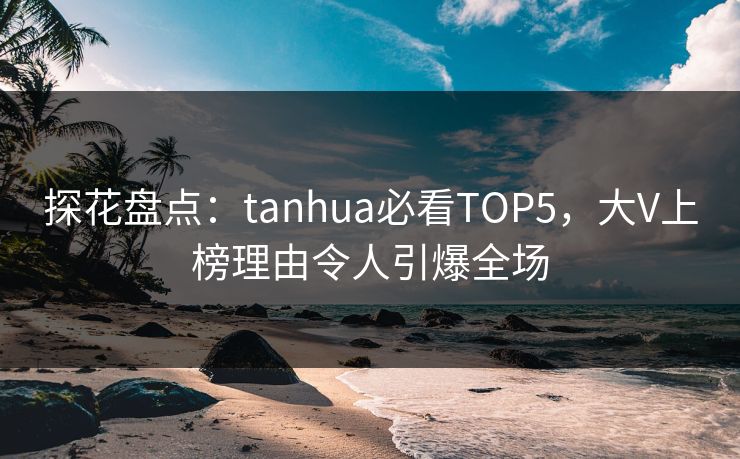 探花盘点：tanhua必看TOP5，大V上榜理由令人引爆全场