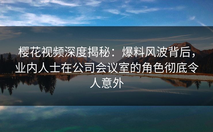 樱花视频深度揭秘：爆料风波背后，业内人士在公司会议室的角色彻底令人意外