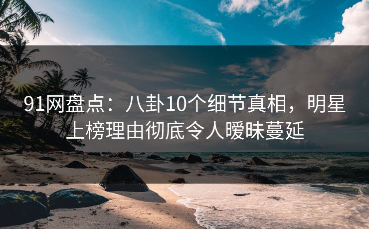 91网盘点：八卦10个细节真相，明星上榜理由彻底令人暧昧蔓延