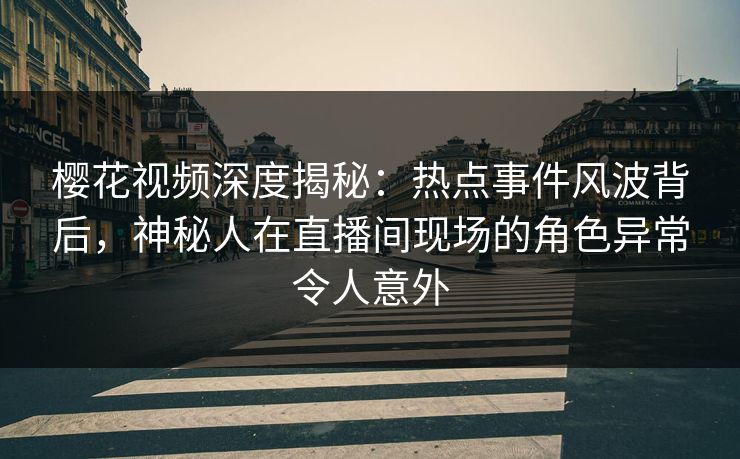 樱花视频深度揭秘：热点事件风波背后，神秘人在直播间现场的角色异常令人意外