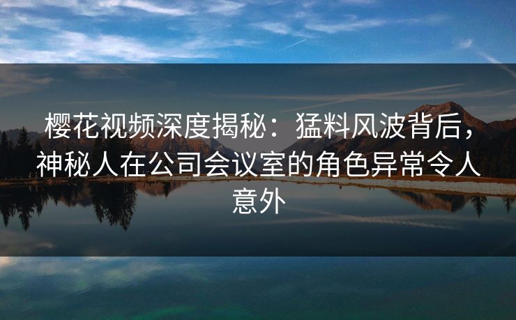樱花视频深度揭秘：猛料风波背后，神秘人在公司会议室的角色异常令人意外