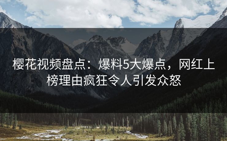 樱花视频盘点：爆料5大爆点，网红上榜理由疯狂令人引发众怒