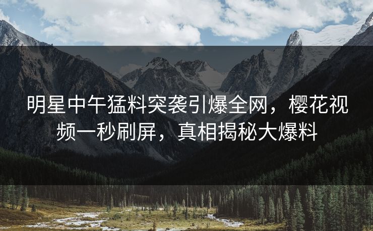明星中午猛料突袭引爆全网，樱花视频一秒刷屏，真相揭秘大爆料