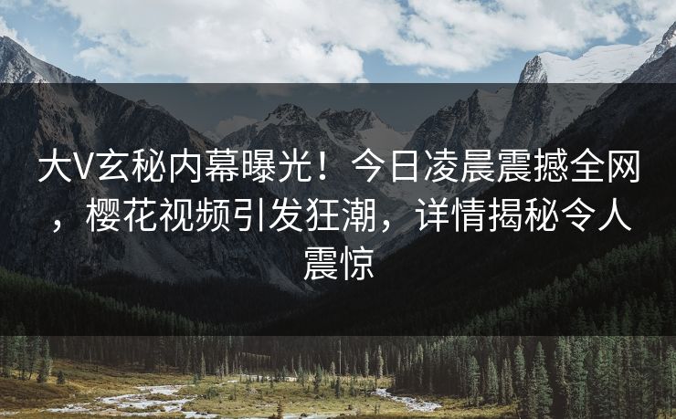 大V玄秘内幕曝光！今日凌晨震撼全网，樱花视频引发狂潮，详情揭秘令人震惊
