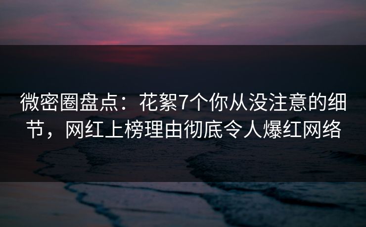 微密圈盘点：花絮7个你从没注意的细节，网红上榜理由彻底令人爆红网络