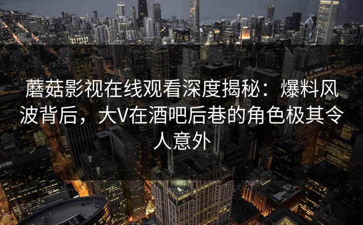 蘑菇影视在线观看深度揭秘：爆料风波背后，大V在酒吧后巷的角色极其令人意外