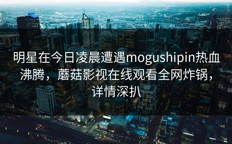 明星在今日凌晨遭遇mogushipin热血沸腾，蘑菇影视在线观看全网炸锅，详情深扒