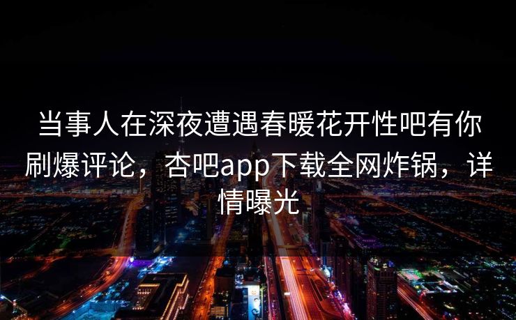 当事人在深夜遭遇春暖花开性吧有你刷爆评论，杏吧app下载全网炸锅，详情曝光